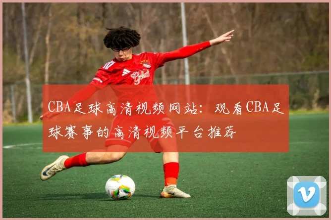 CBA足球高清视频网站：观看CBA足球赛事的高清视频平台推荐
