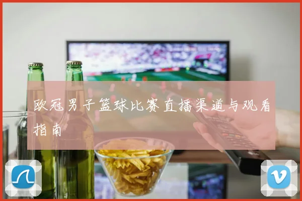 欧冠男子篮球比赛直播渠道与观看指南