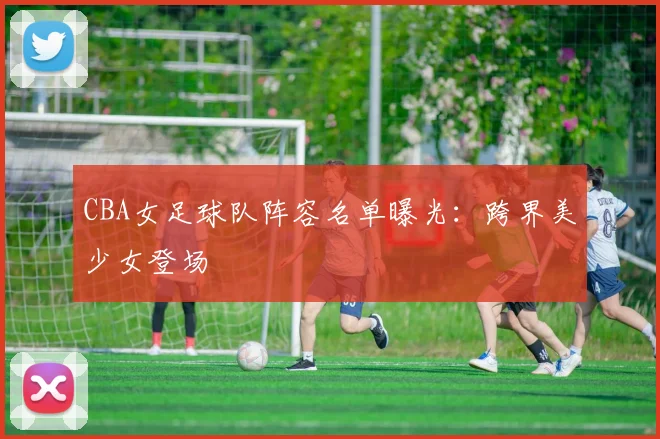 CBA女足球队阵容名单曝光：跨界美少女登场