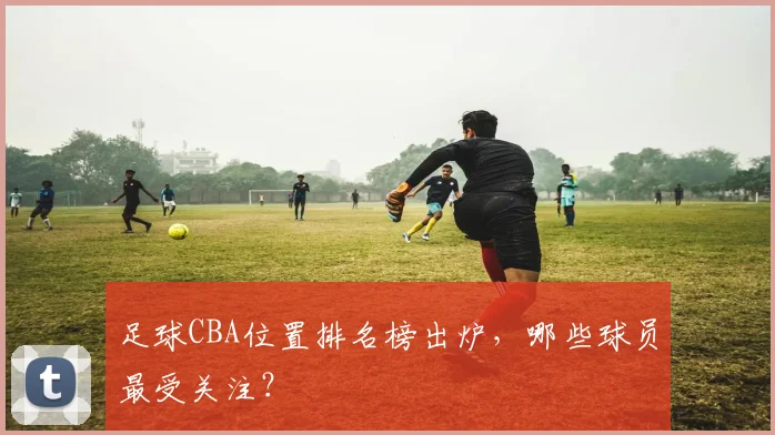 足球CBA位置排名榜出炉，哪些球员最受关注？